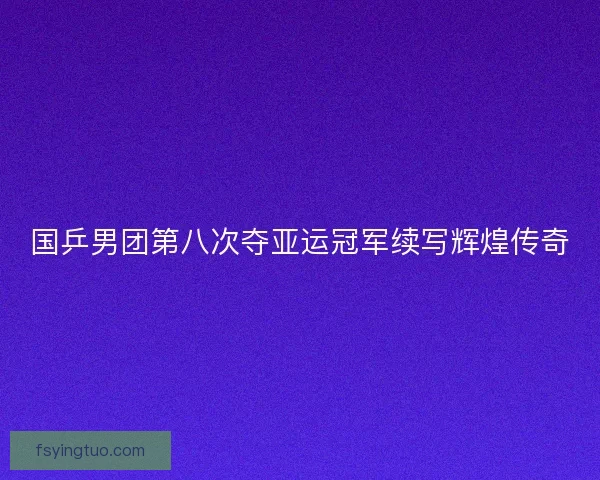 国乒男团第八次夺亚运冠军续写辉煌传奇