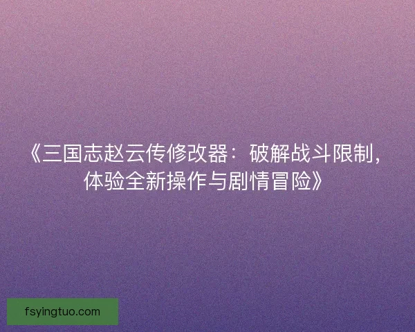 《三国志赵云传修改器：破解战斗限制，体验全新操作与剧情冒险》